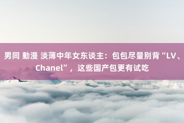 男同 動漫 淡薄中年女东谈主：包包尽量别背“LV、Chanel”，这些国产包更有试吃