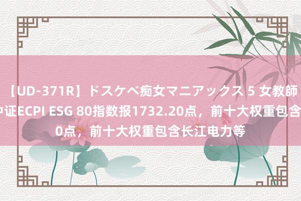 【UD-371R】ドスケベ痴女マニアックス 5 女教師＆女医編 中证ECPI ESG 80指数报1732.20点，前十大权重包含长江电力等