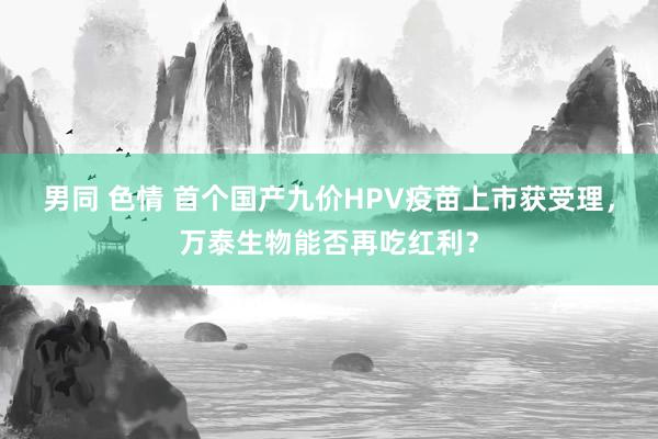 男同 色情 首个国产九价HPV疫苗上市获受理，万泰生物能否再吃红利？