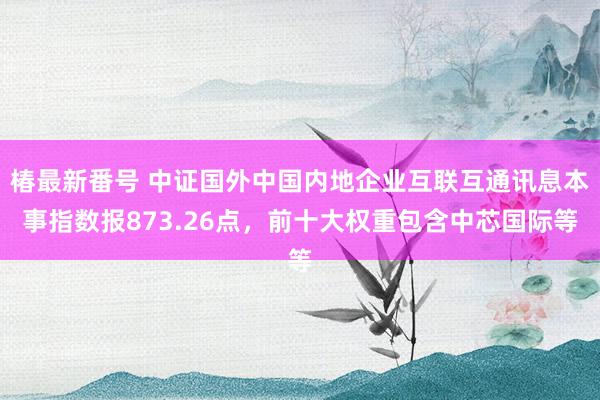 椿最新番号 中证国外中国内地企业互联互通讯息本事指数报873.26点，前十大权重包含中芯国际等