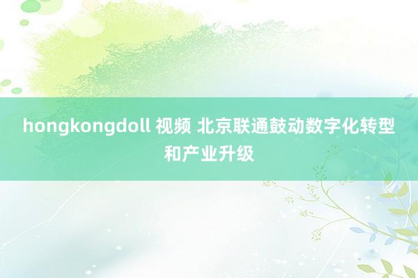 hongkongdoll 视频 北京联通鼓动数字化转型和产业升级