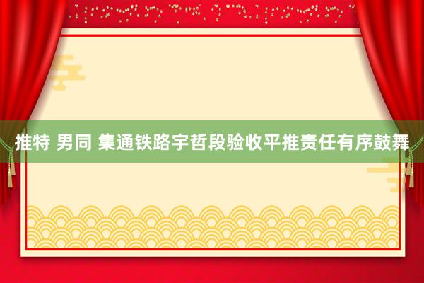 推特 男同 集通铁路宇哲段验收平推责任有序鼓舞