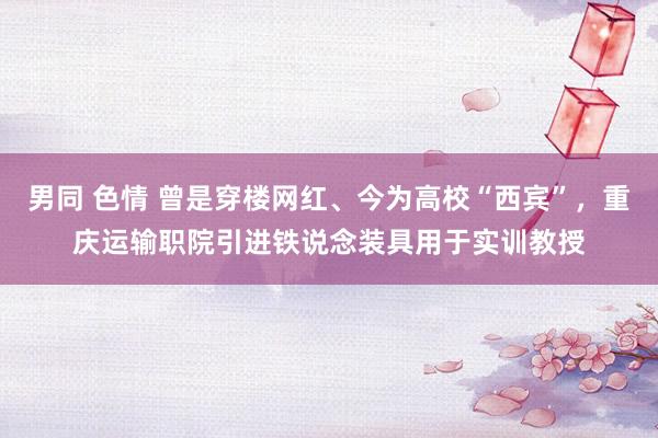 男同 色情 曾是穿楼网红、今为高校“西宾”，重庆运输职院引进铁说念装具用于实训教授