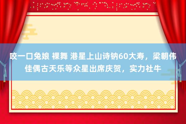 咬一口兔娘 裸舞 港星上山诗钠60大寿，梁朝伟佳偶古天乐等众星出席庆贺，实力社牛