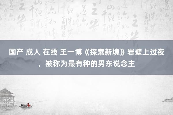 国产 成人 在线 王一博《探索新境》岩壁上过夜，被称为最有种的男东说念主