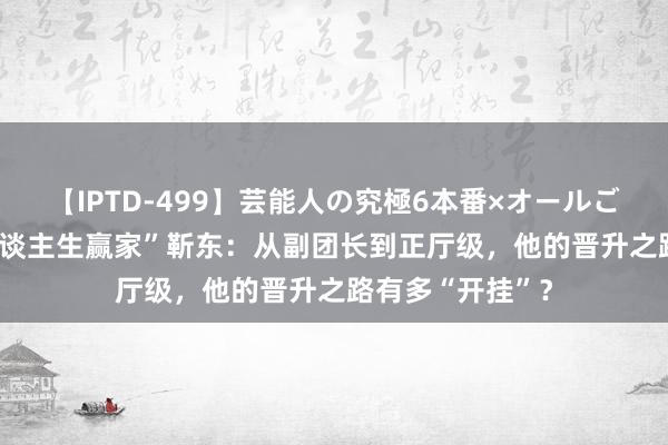 【IPTD-499】芸能人の究極6本番×オールごっくん AYA 东谈主生赢家”靳东：从副团长到正厅级，他的晋升之路有多“开挂”？