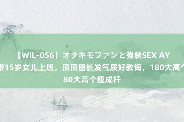 【WIL-056】オタキモファンと強制SEX AYA 董洁带15岁女儿上班，顶顶留长发气质好教诲，180大高个瘦成杆