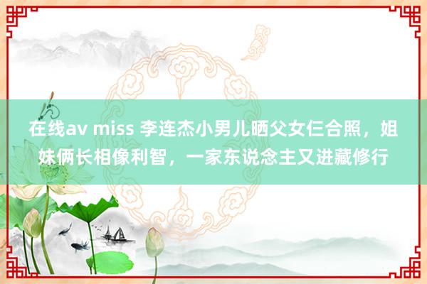 在线av miss 李连杰小男儿晒父女仨合照，姐妹俩长相像利智，一家东说念主又进藏修行