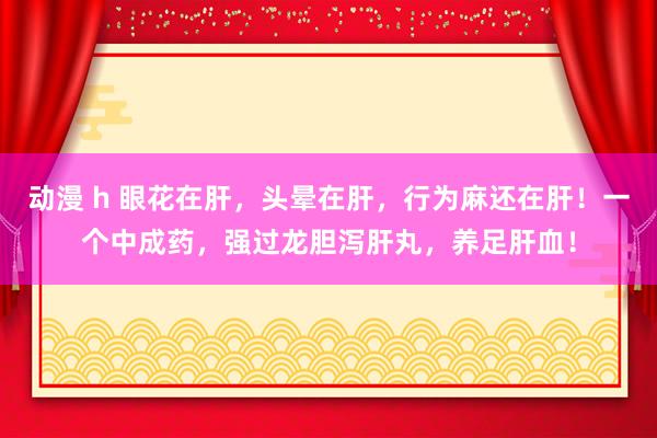 动漫 h 眼花在肝，头晕在肝，行为麻还在肝！一个中成药，强过龙胆泻肝丸，养足肝血！