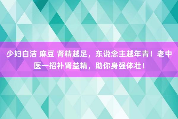 少妇白洁 麻豆 肾精越足，东说念主越年青！老中医一招补肾益精，助你身强体壮！