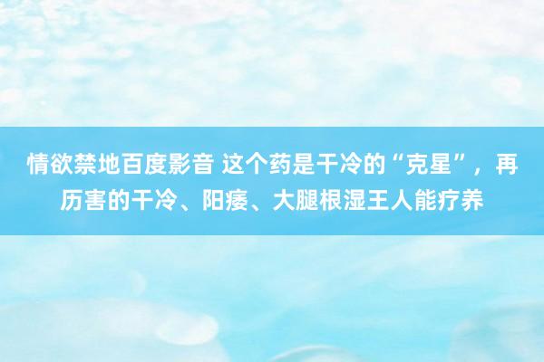 情欲禁地百度影音 这个药是干冷的“克星”，再历害的干冷、阳痿、大腿根湿王人能疗养