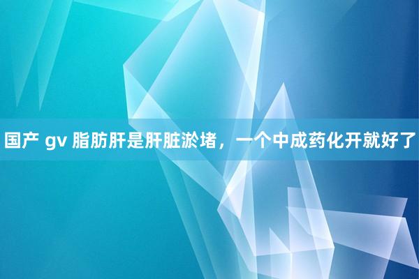 国产 gv 脂肪肝是肝脏淤堵，一个中成药化开就好了