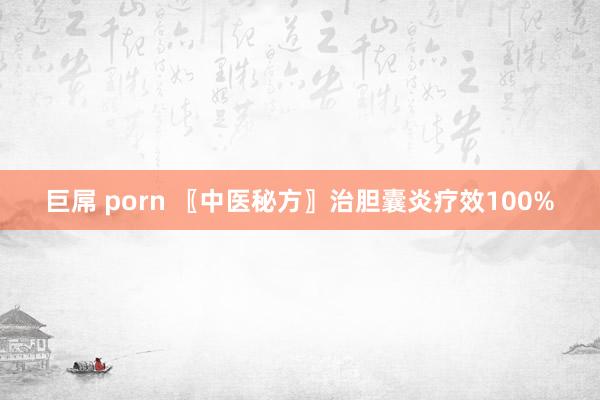 巨屌 porn 〖中医秘方〗治胆囊炎疗效100%