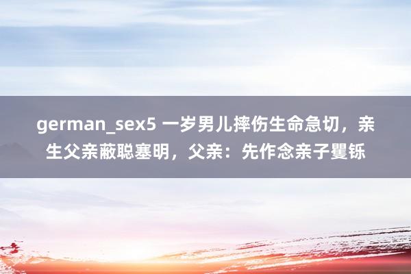 german_sex5 一岁男儿摔伤生命急切，亲生父亲蔽聪塞明，父亲：先作念亲子矍铄