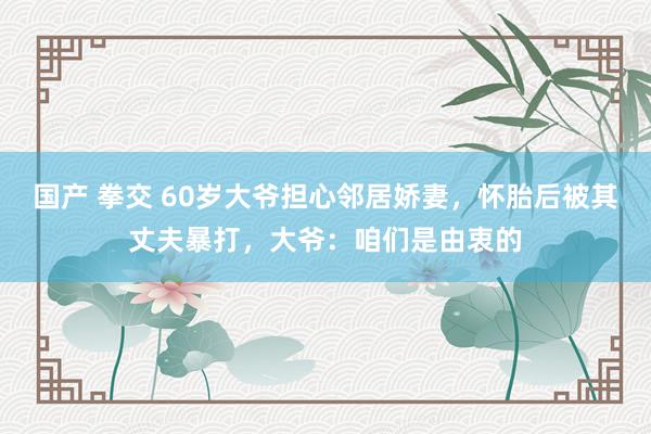 国产 拳交 60岁大爷担心邻居娇妻，怀胎后被其丈夫暴打，大爷：咱们是由衷的