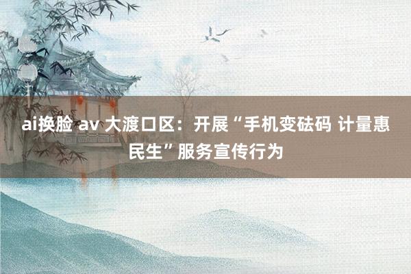 ai换脸 av 大渡口区：开展“手机变砝码 计量惠民生”服务宣传行为