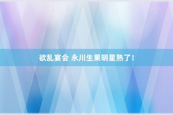 欲乱宴会 永川生果明星熟了！