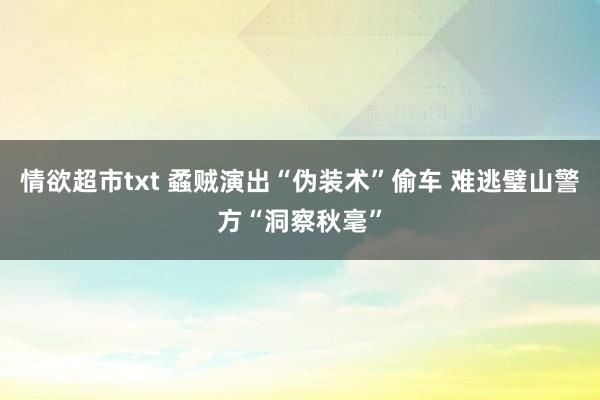 情欲超市txt 蟊贼演出“伪装术”偷车 难逃璧山警方“洞察秋毫”