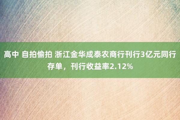 高中 自拍偷拍 浙江金华成泰农商行刊行3亿元同行存单，刊行收益率2.12%