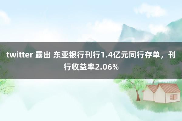 twitter 露出 东亚银行刊行1.4亿元同行存单，刊行收益率2.06%