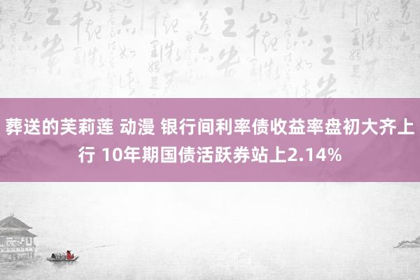 葬送的芙莉莲 动漫 银行间利率债收益率盘初大齐上行 10年期国债活跃券站上2.14%