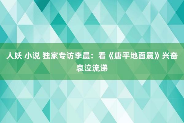 人妖 小说 独家专访李晨：看《唐平地面震》兴奋哀泣流涕