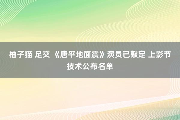 柚子猫 足交 《唐平地面震》演员已敲定 上影节技术公布名单