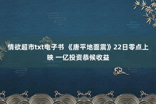 情欲超市txt电子书 《唐平地面震》22日零点上映 一亿投资恭候收益