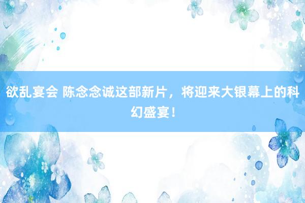 欲乱宴会 陈念念诚这部新片，将迎来大银幕上的科幻盛宴！