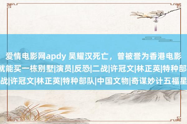 爱情电影网apdy 吴耀汉死亡，曾被誉为香港电影黄金副角，拍一部戏就能买一栋别墅|演员|反恐|二战|许冠文|林正英|特种部队|中国文物|奇谋妙计五福星