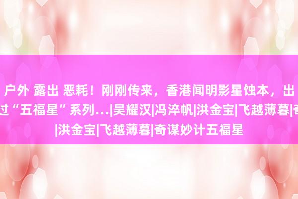 户外 露出 恶耗！刚刚传来，香港闻明影星蚀本，出说念近50年演过“五福星”系列…|吴耀汉|冯淬帆|洪金宝|飞越薄暮|奇谋妙计五福星