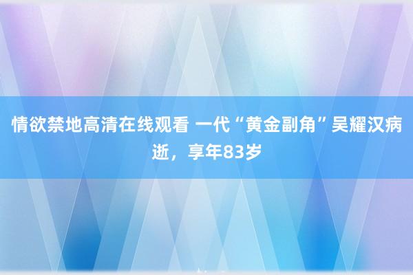 情欲禁地高清在线观看 一代“黄金副角”吴耀汉病逝，享年83岁