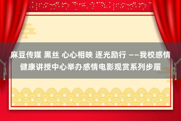 麻豆传媒 黑丝 心心相映 逐光励行 ——我校感情健康讲授中心举办感情电影观赏系列步履