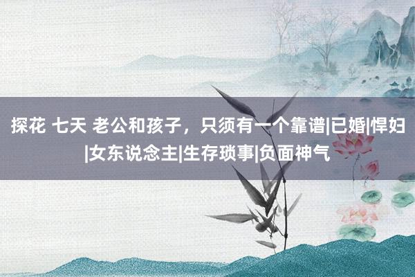 探花 七天 老公和孩子，只须有一个靠谱|已婚|悍妇|女东说念主|生存琐事|负面神气