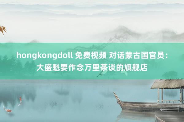 hongkongdoll 免费视频 对话蒙古国官员：大盛魁要作念万里茶谈的旗舰店