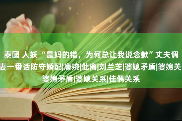 泰國 人妖 “是妈的错，为何总让我说念歉”丈夫调理母亲，爱妻一番话防守婚配|唐婉|仳离|刘兰芝|婆媳矛盾|婆媳关系|佳偶关系