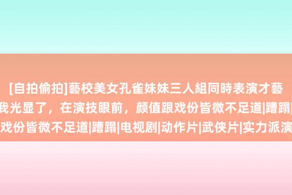 [自拍偷拍]藝校美女孔雀妹妹三人組同時表演才藝 一念关山：陈小纭让我光显了，在演技眼前，颜值跟戏份皆微不足道|蹧蹋|电视剧|动作片|武侠片|实力派演员