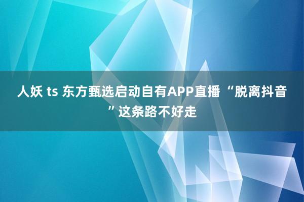 人妖 ts 东方甄选启动自有APP直播 “脱离抖音”这条路不好走