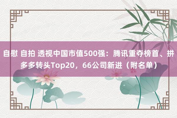 自慰 自拍 透视中国市值500强：腾讯重夺榜首、拼多多转头Top20，66公司新进（附名单）