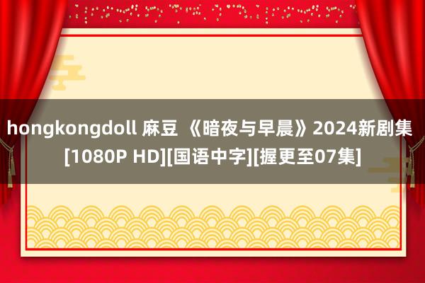 hongkongdoll 麻豆 《暗夜与早晨》2024新剧集 [1080P HD][国语中字][握更至07集]