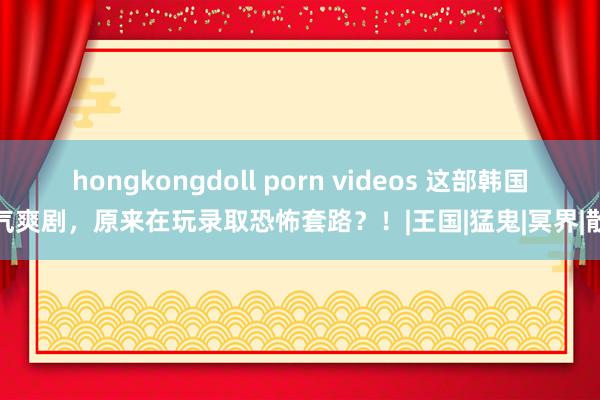 hongkongdoll porn videos 这部韩国风气爽剧，原来在玩录取恐怖套路？！|王国|猛鬼|冥界|散影