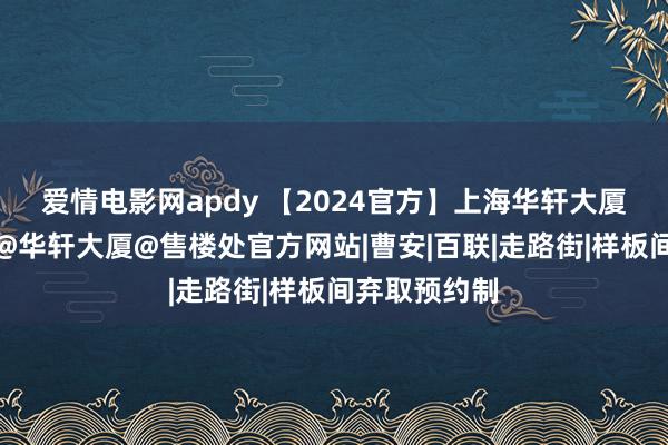 爱情电影网apdy 【2024官方】上海华轩大厦售楼处发布@华轩大厦@售楼处官方网站|曹安|百联|走路街|样板间弃取预约制