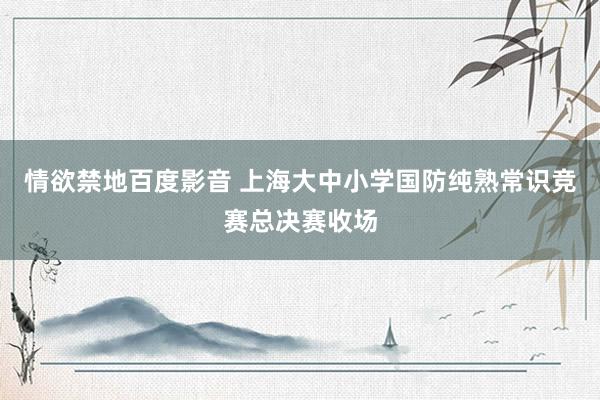 情欲禁地百度影音 上海大中小学国防纯熟常识竞赛总决赛收场